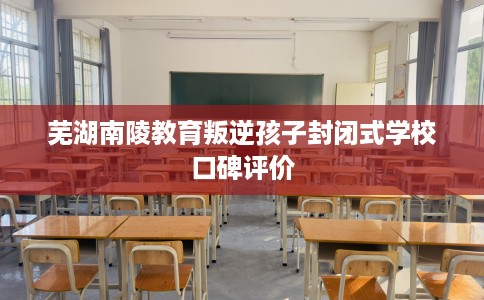 芜湖南陵教育叛逆孩子封闭式学校口碑评价