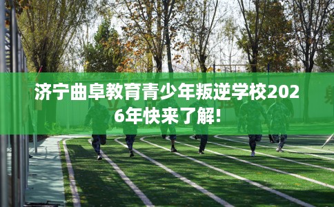 济宁曲阜教育青少年叛逆学校2026年快来了解!