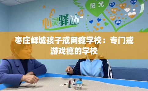 枣庄峄城孩子戒网瘾学校：专门戒游戏瘾的学校