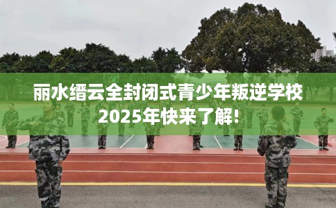 丽水缙云全封闭式青少年叛逆学校2025年快来了解!