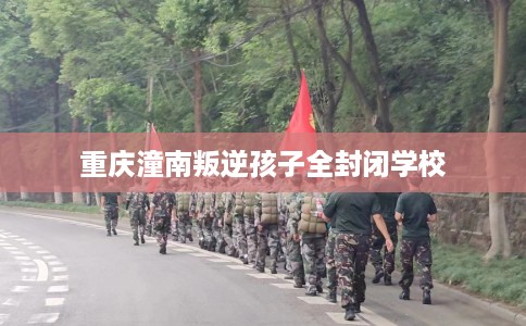 重庆潼南叛逆孩子全封闭学校