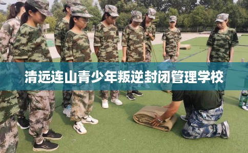 清远连山青少年叛逆封闭管理学校