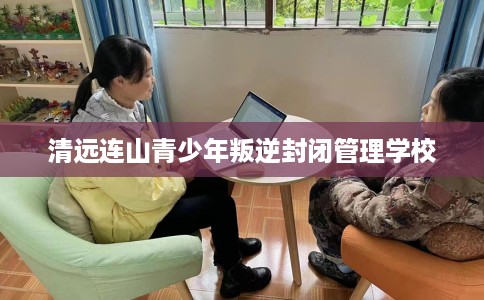 清远连山青少年叛逆封闭管理学校