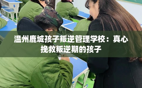 温州鹿城孩子叛逆管理学校：真心挽救叛逆期的孩子
