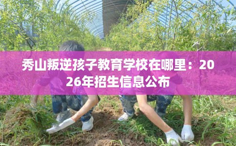 秀山叛逆孩子教育学校在哪里：2026年招生信息公布