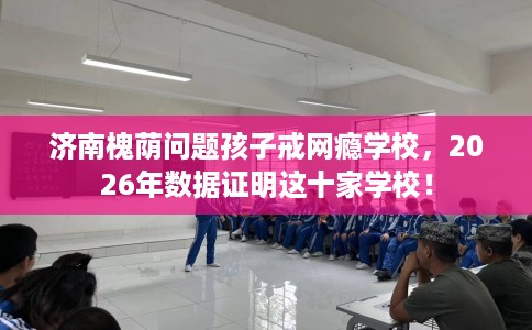济南槐荫问题孩子戒网瘾学校，2026年数据证明这十家学校！