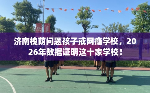 济南槐荫问题孩子戒网瘾学校，2026年数据证明这十家学校！