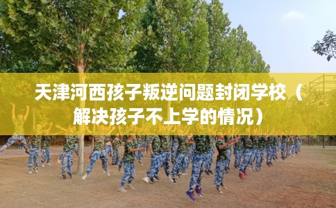 天津河西孩子叛逆问题封闭学校（解决孩子不上学的情况）