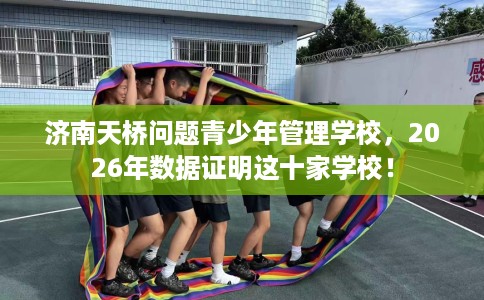 济南天桥问题青少年管理学校，2026年数据证明这十家学校！