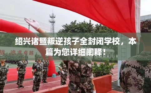 绍兴诸暨叛逆孩子全封闭学校，本篇为您详细阐释！