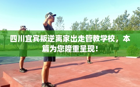 四川宜宾叛逆离家出走管教学校，本篇为您隆重呈现！