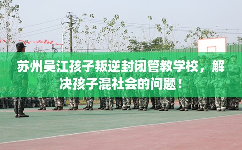 苏州吴江孩子叛逆封闭管教学校，解决孩子混社会的问题！