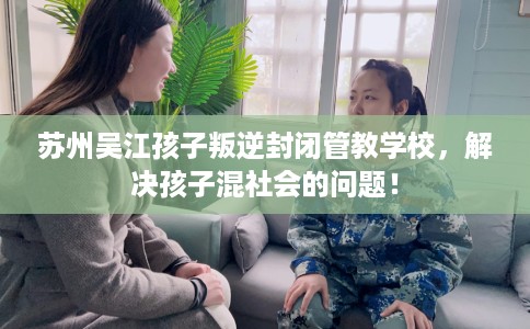 苏州吴江孩子叛逆封闭管教学校，解决孩子混社会的问题！