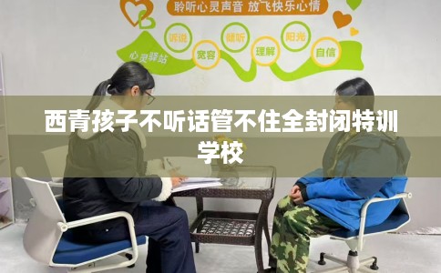 西青孩子不听话管不住全封闭特训学校 西青孩子不听话管不住全封闭特训学校