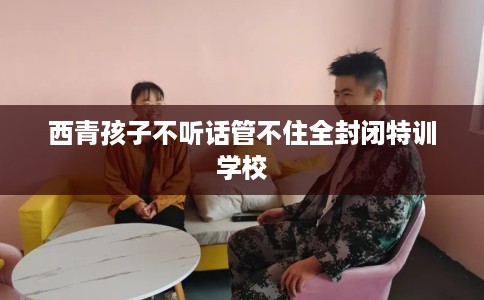 西青孩子不听话管不住全封闭特训学校 西青孩子不听话管不住全封闭特训学校