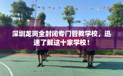 深圳龙岗全封闭专门管教学校，迅速了解这十家学校！