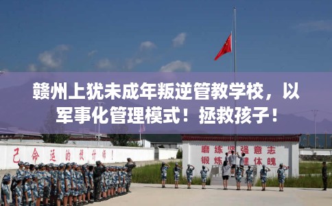 赣州上犹未成年叛逆管教学校，以军事化管理模式！拯救孩子！