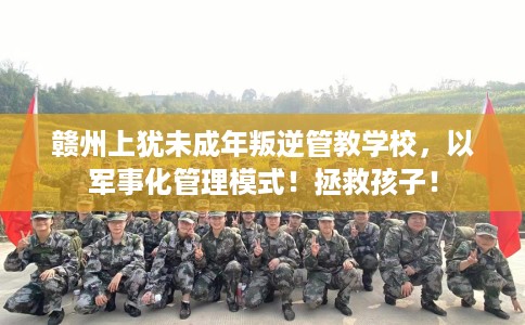 赣州上犹未成年叛逆管教学校，以军事化管理模式！拯救孩子！