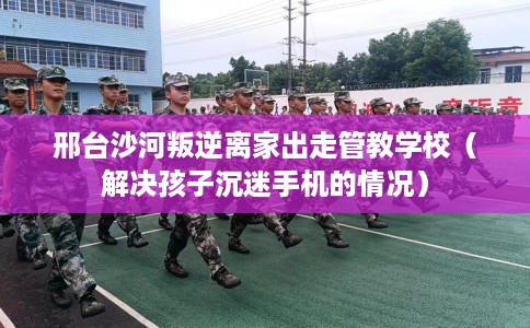 邢台沙河叛逆离家出走管教学校（解决孩子沉迷手机的情况）