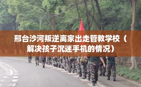 邢台沙河叛逆离家出走管教学校（解决孩子沉迷手机的情况）