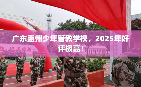 广东惠州少年管教学校，2025年好评极高！