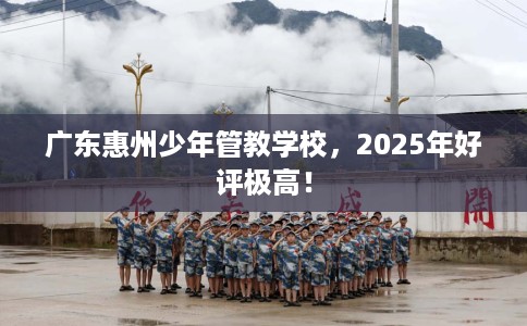 广东惠州少年管教学校，2025年好评极高！