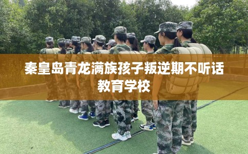 秦皇岛青龙满族孩子叛逆期不听话教育学校