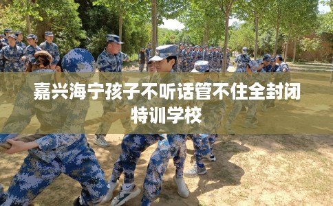 嘉兴海宁孩子不听话管不住全封闭特训学校