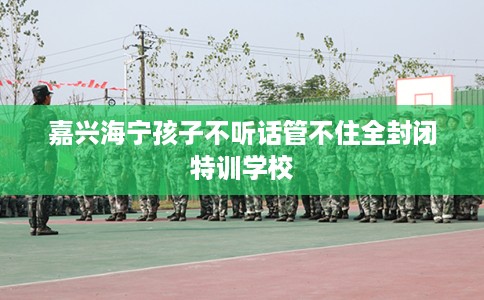 嘉兴海宁孩子不听话管不住全封闭特训学校