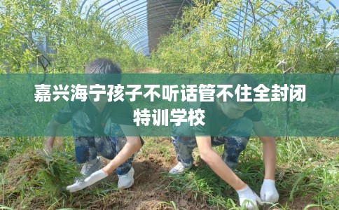 嘉兴海宁孩子不听话管不住全封闭特训学校