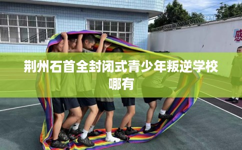 荆州石首全封闭式青少年叛逆学校哪有