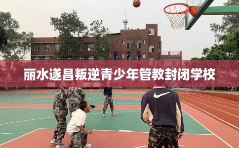 丽水遂昌叛逆青少年管教封闭学校