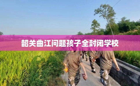 韶关曲江问题孩子全封闭学校