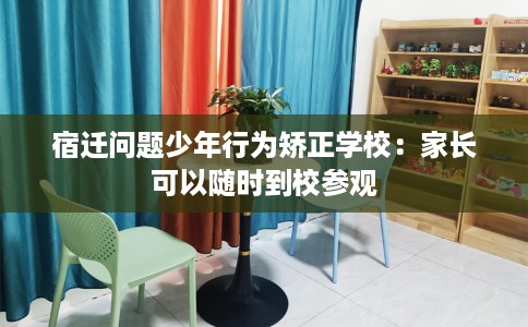 宿迁问题少年行为矫正学校：家长可以随时到校参观