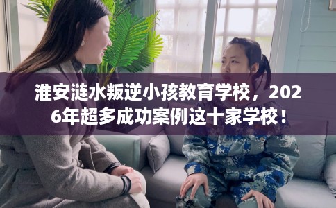 淮安涟水叛逆小孩教育学校，2026年超多成功案例这十家学校！