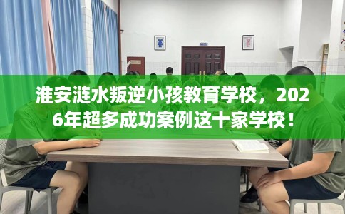 淮安涟水叛逆小孩教育学校，2026年超多成功案例这十家学校！