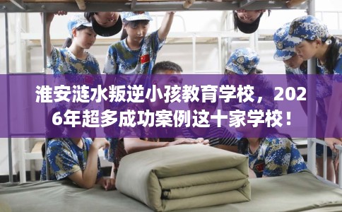 淮安涟水叛逆小孩教育学校，2026年超多成功案例这十家学校！