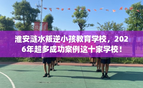淮安涟水叛逆小孩教育学校，2026年超多成功案例这十家学校！