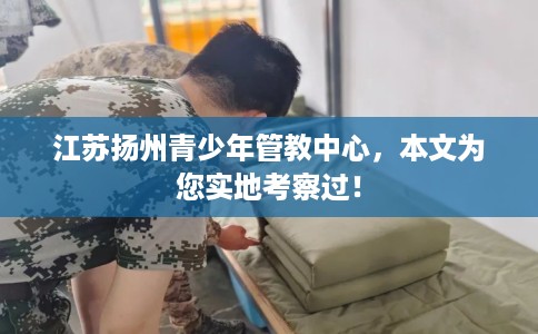 江苏扬州青少年管教中心，本文为您实地考察过！