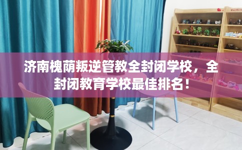 济南槐荫叛逆管教全封闭学校，全封闭教育学校最佳排名！