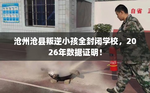 沧州沧县叛逆小孩全封闭学校，2026年数据证明！