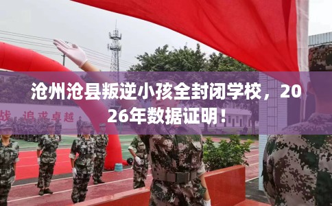 沧州沧县叛逆小孩全封闭学校，2026年数据证明！