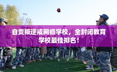 自贡叛逆戒网瘾学校，全封闭教育学校最佳排名！