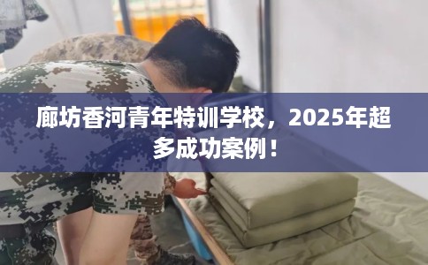 廊坊香河青年特训学校，2025年超多成功案例！