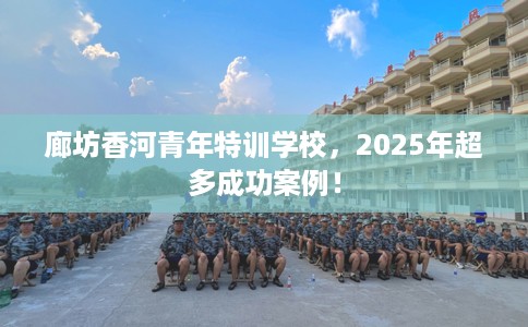廊坊香河青年特训学校，2025年超多成功案例！