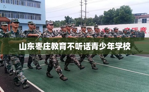 山东枣庄教育不听话青少年学校
