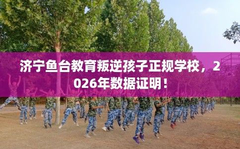 济宁鱼台教育叛逆孩子正规学校，2026年数据证明！