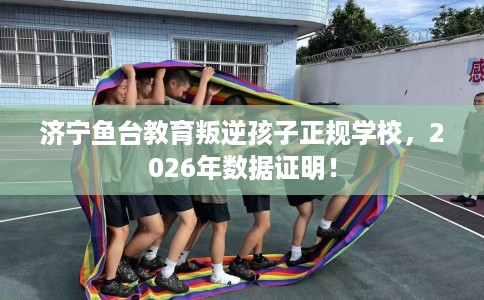济宁鱼台教育叛逆孩子正规学校，2026年数据证明！