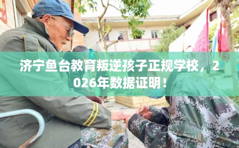 济宁鱼台教育叛逆孩子正规学校，2026年数据证明！