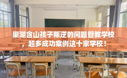 巢湖含山孩子叛逆的问题管教学校，超多成功案例这十家学校！